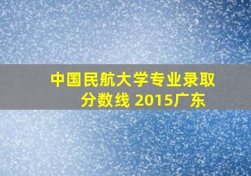 中国民航大学专业录取分数线 2015广东